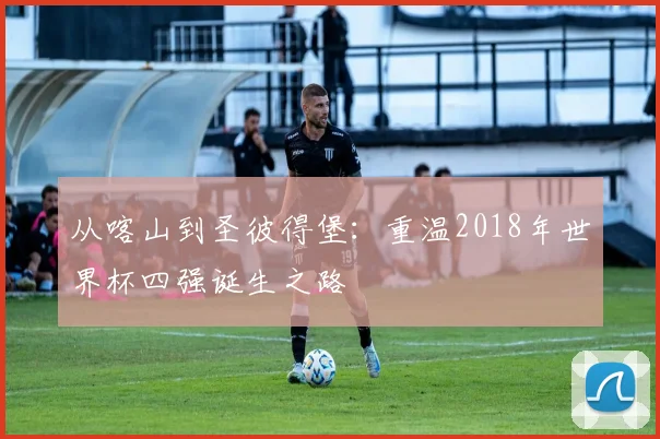 从喀山到圣彼得堡：重温2018年世界杯四强诞生之路