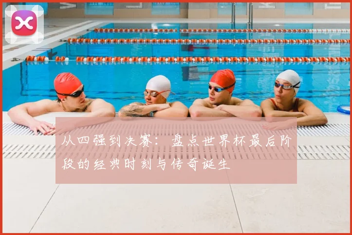 从四强到决赛：盘点世界杯最后阶段的经典时刻与传奇诞生