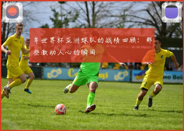 年世界杯亚洲球队的战绩回顾：那些激动人心的瞬间