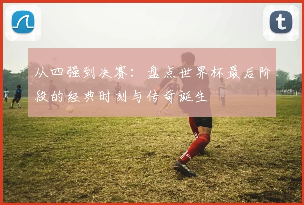 从四强到决赛：盘点世界杯最后阶段的经典时刻与传奇诞生