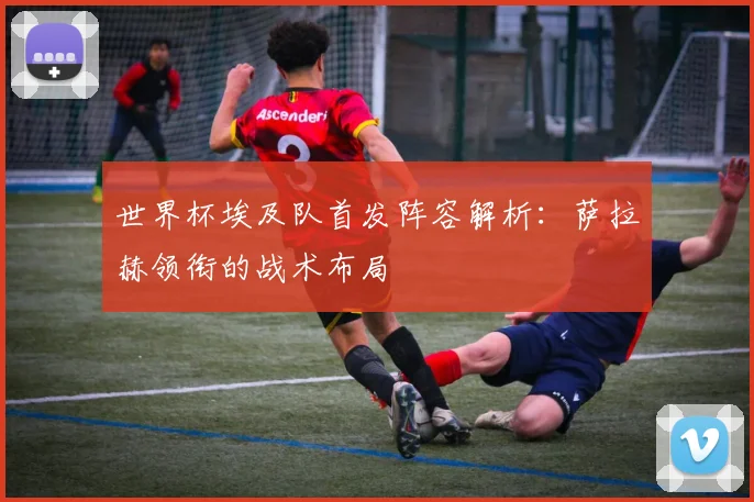 世界杯埃及队首发阵容解析：萨拉赫领衔的战术布局