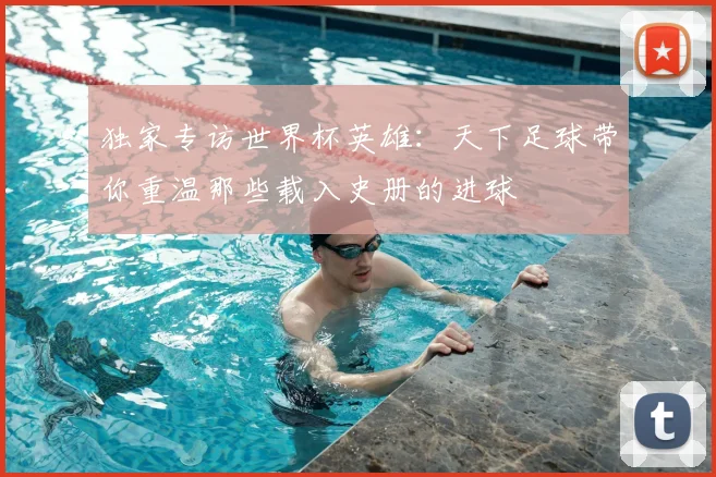 独家专访世界杯英雄：天下足球带你重温那些载入史册的进球