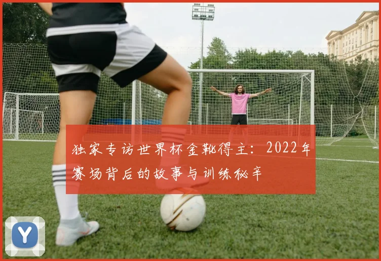 独家专访世界杯金靴得主：2022年赛场背后的故事与训练秘辛