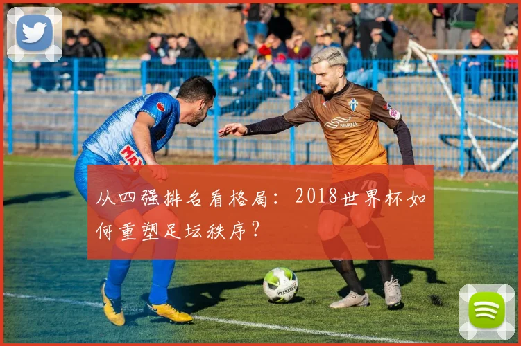 从四强排名看格局：2018世界杯如何重塑足坛秩序？