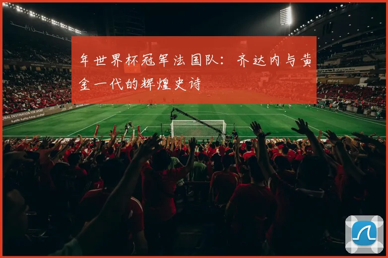年世界杯冠军法国队:齐达内与黄金一代的辉煌史诗