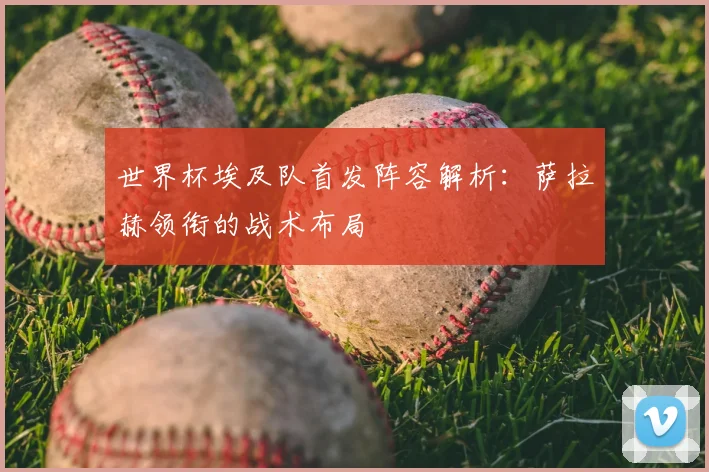 世界杯埃及队首发阵容解析：萨拉赫领衔的战术布局