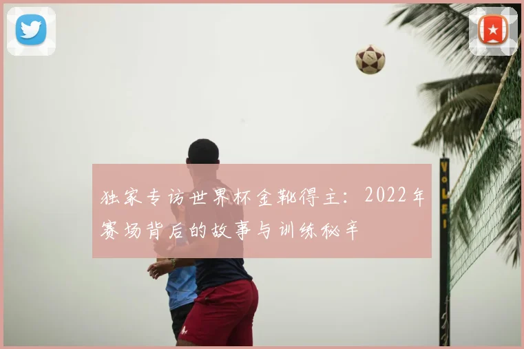 独家专访世界杯金靴得主：2022年赛场背后的故事与训练秘辛