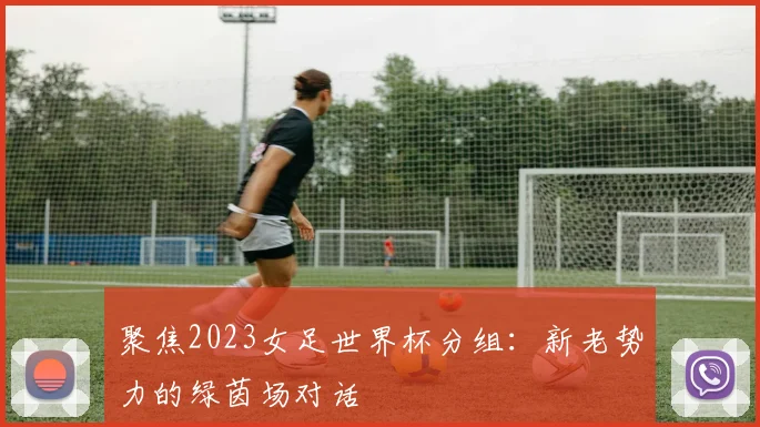 聚焦2023女足世界杯分组：新老势力的绿茵场对话