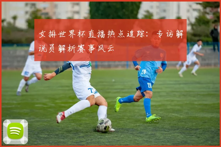 女排世界杯直播热点追踪：专访解说员解析赛事风云
